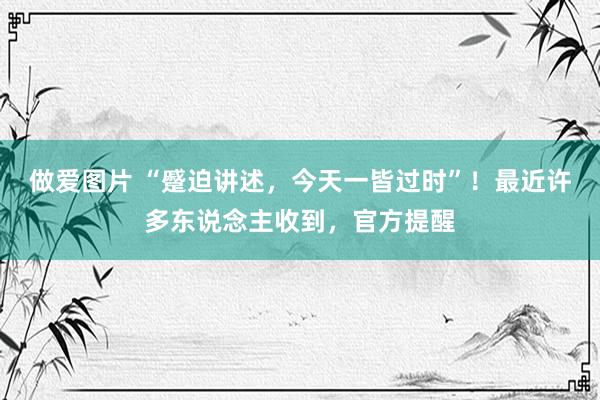 做爱图片 “蹙迫讲述，今天一皆过时”！最近许多东说念主收到，官方提醒