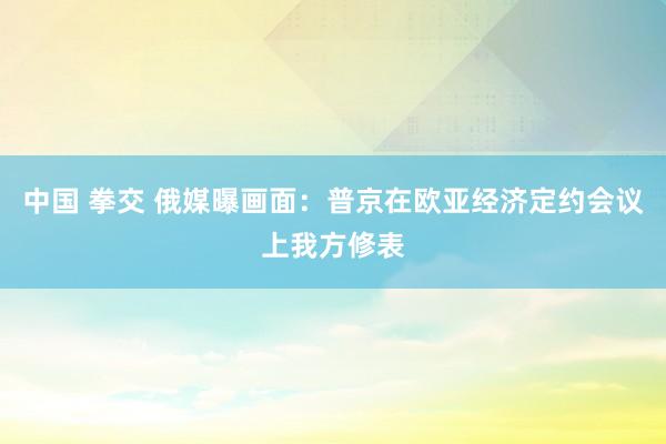 中国 拳交 俄媒曝画面：普京在欧亚经济定约会议上我方修表