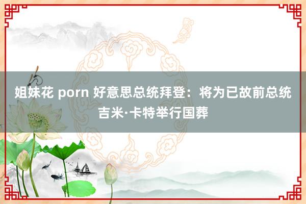 姐妹花 porn 好意思总统拜登：将为已故前总统吉米·卡特举行国葬