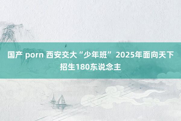 国产 porn 西安交大“少年班” 2025年面向天下招生180东说念主