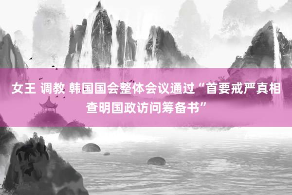 女王 调教 韩国国会整体会议通过“首要戒严真相查明国政访问筹备书”