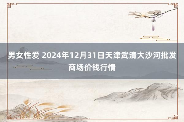 男女性爱 2024年12月31日天津武清大沙河批发商场价钱行情