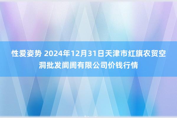 性爱姿势 2024年12月31日天津市红旗农贸空洞批发阛阓有限公司价钱行情