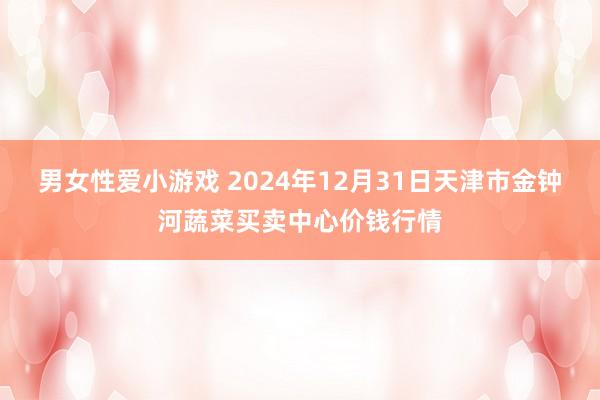 男女性爱小游戏 2024年12月31日天津市金钟河蔬菜买卖中心价钱行情