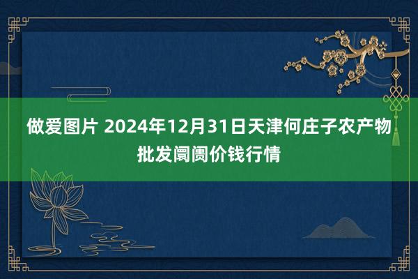 做爱图片 2024年12月31日天津何庄子农产物批发阛阓价钱行情