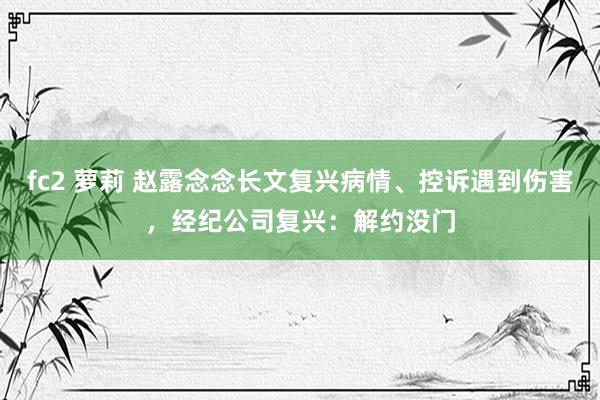 fc2 萝莉 赵露念念长文复兴病情、控诉遇到伤害，经纪公司复兴：解约没门