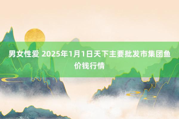 男女性爱 2025年1月1日天下主要批发市集团鱼价钱行情