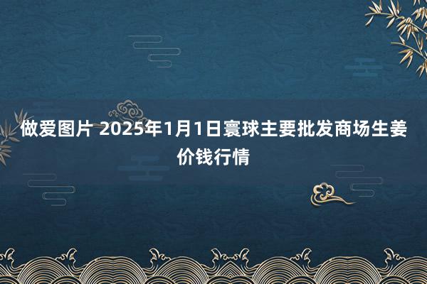 做爱图片 2025年1月1日寰球主要批发商场生姜价钱行情