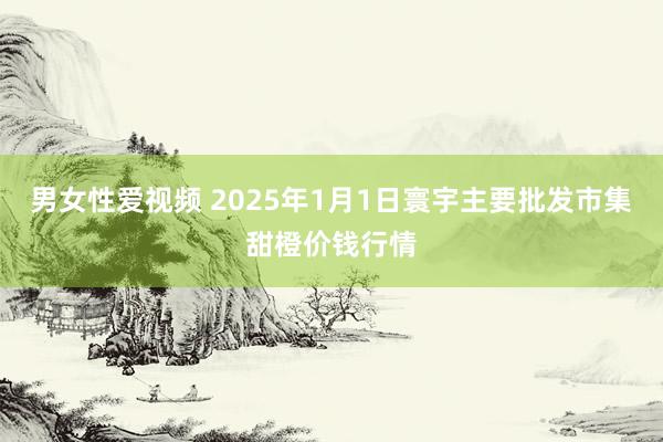 男女性爱视频 2025年1月1日寰宇主要批发市集甜橙价钱行情