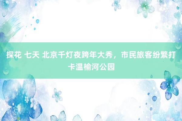 探花 七天 北京千灯夜跨年大秀，市民旅客纷繁打卡温榆河公园