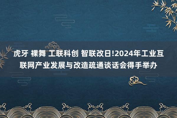 虎牙 裸舞 工联科创 智联改日!2024年工业互联网产业发展与改造疏通谈话会得手举办