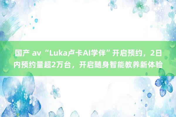 国产 av “Luka卢卡AI学伴”开启预约，2日内预约量超2万台，开启随身智能教养新体验