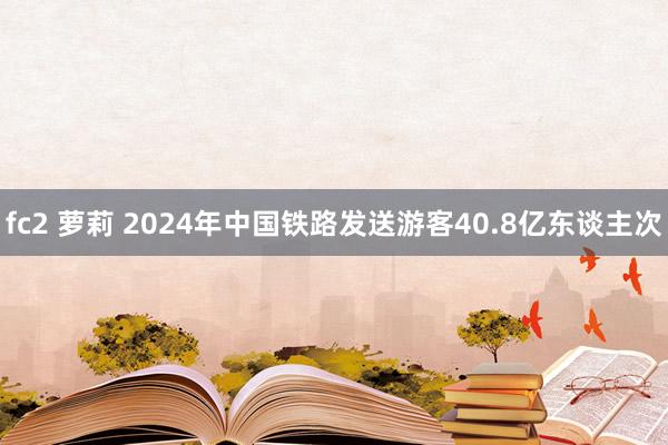 fc2 萝莉 2024年中国铁路发送游客40.8亿东谈主次