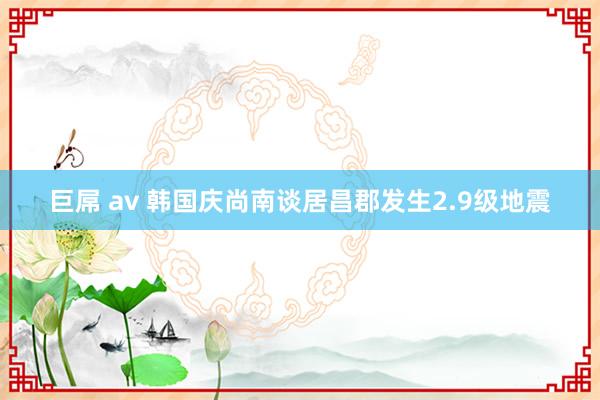 巨屌 av 韩国庆尚南谈居昌郡发生2.9级地震