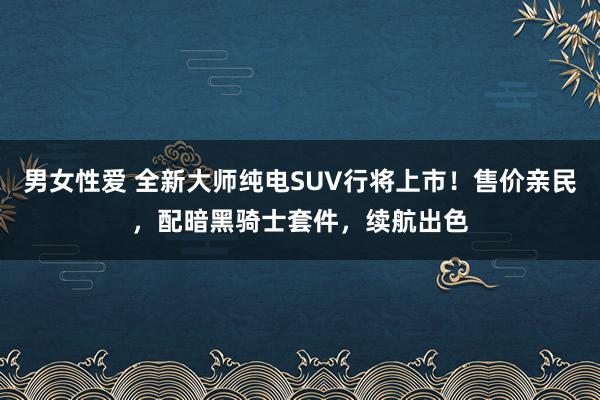 男女性爱 全新大师纯电SUV行将上市！售价亲民，配暗黑骑士套件，续航出色