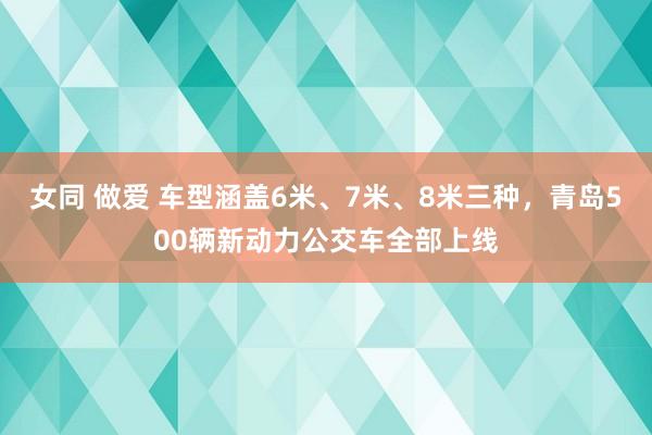 女同 做爱 车型涵盖6米、7米、8米三种，青岛500辆新动力公交车全部上线