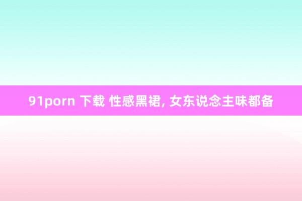 91porn 下载 性感黑裙， 女东说念主味都备