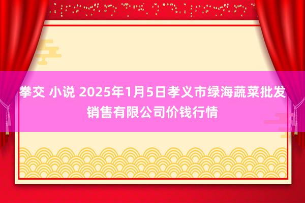 拳交 小说 2025年1月5日孝义市绿海蔬菜批发销售有限公司价钱行情