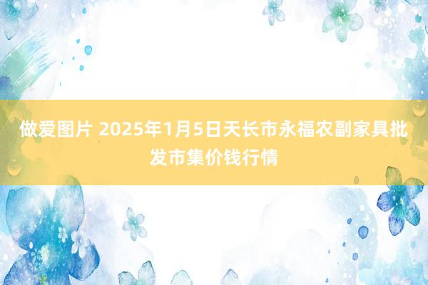 做爱图片 2025年1月5日天长市永福农副家具批发市集价钱行情