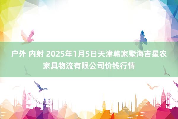 户外 内射 2025年1月5日天津韩家墅海吉星农家具物流有限公司价钱行情