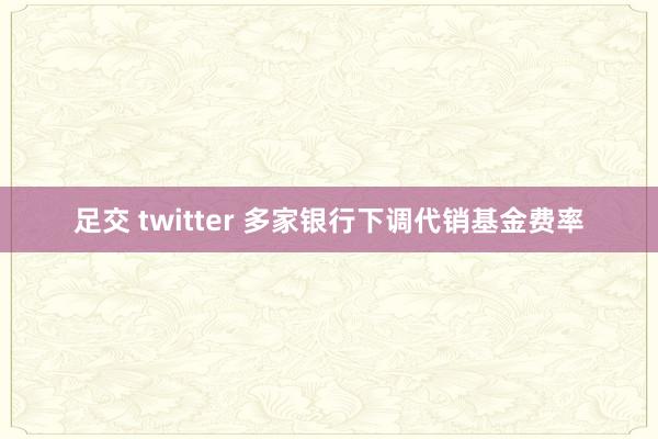 足交 twitter 多家银行下调代销基金费率