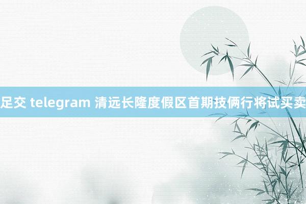 足交 telegram 清远长隆度假区首期技俩行将试买卖