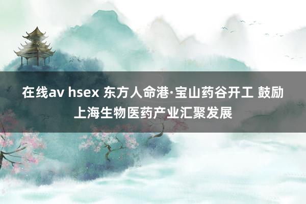 在线av hsex 东方人命港·宝山药谷开工 鼓励上海生物医药产业汇聚发展