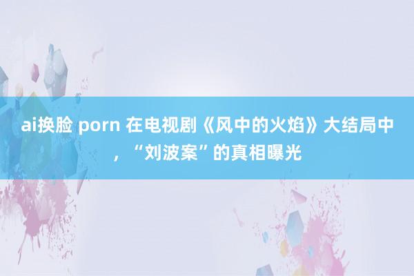 ai换脸 porn 在电视剧《风中的火焰》大结局中，“刘波案”的真相曝光