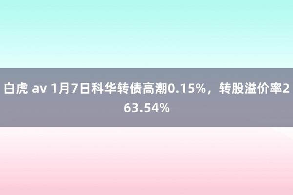 白虎 av 1月7日科华转债高潮0.15%，转股溢价率263.54%