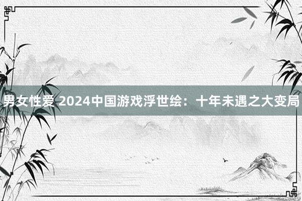 男女性爱 2024中国游戏浮世绘：十年未遇之大变局