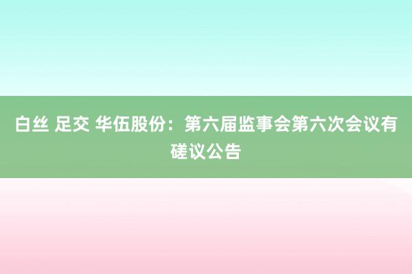 白丝 足交 华伍股份：第六届监事会第六次会议有磋议公告