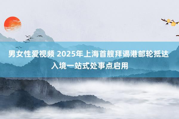 男女性爱视频 2025年上海首艘拜谒港邮轮抵达 入境一站式处事点启用