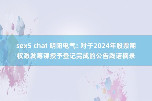 sex5 chat 明阳电气: 对于2024年股票期权激发筹谋授予登记完成的公告践诺摘录