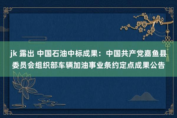 jk 露出 中国石油中标成果：中国共产党嘉鱼县委员会组织部车辆加油事业条约定点成果公告