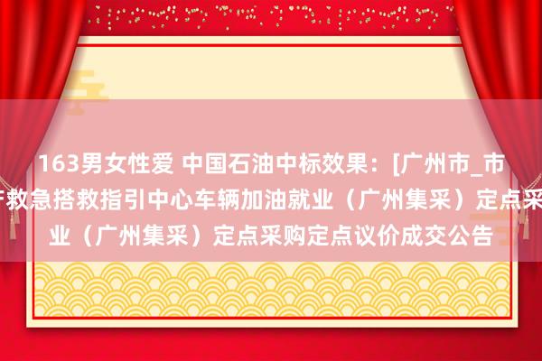 163男女性爱 中国石油中标效果：[广州市_市本级]广州市安全出产救急搭救指引中心车辆加油就业（广州集采）定点采购定点议价成交公告