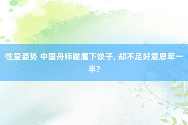 性爱姿势 中国舟师跋扈下饺子， 却不足好意思军一半?