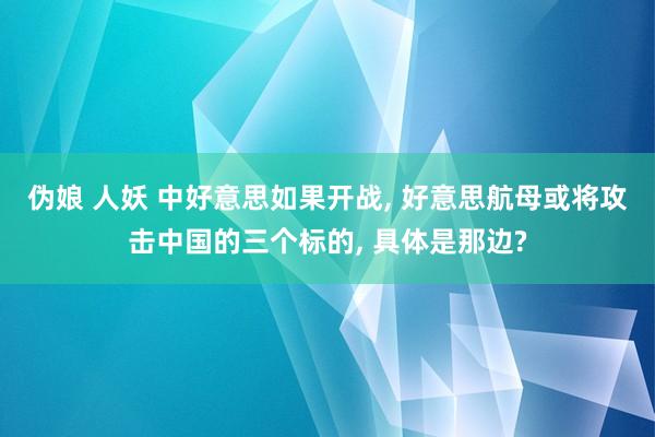 伪娘 人妖 中好意思如果开战， 好意思航母或将攻击中国的三个标的， 具体是那边?