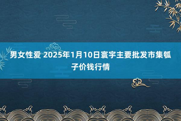 男女性爱 2025年1月10日寰宇主要批发市集瓠子价钱行情