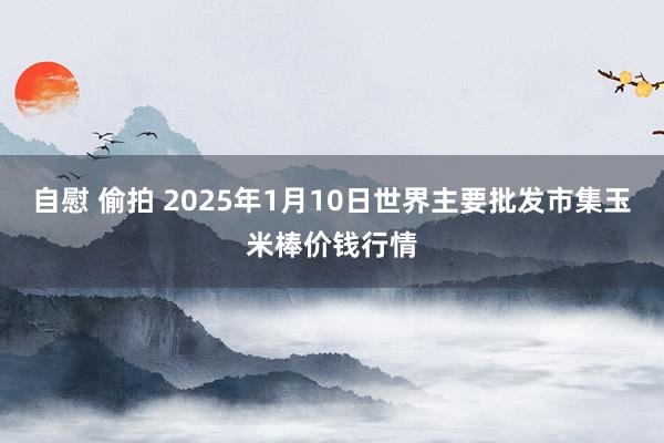 自慰 偷拍 2025年1月10日世界主要批发市集玉米棒价钱行情