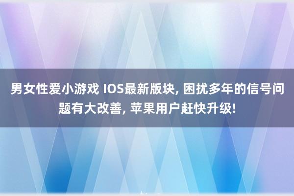 男女性爱小游戏 IOS最新版块， 困扰多年的信号问题有大改善， 苹果用户赶快升级!