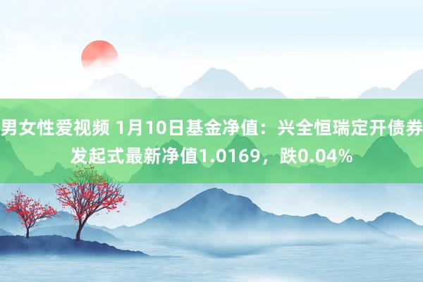 男女性爱视频 1月10日基金净值：兴全恒瑞定开债券发起式最新净值1.0169，跌0.04%