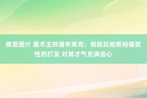 做爱图片 魔术主帅道布莱克：我抚玩他敷裕骚扰性的打发 对其才气充满信心