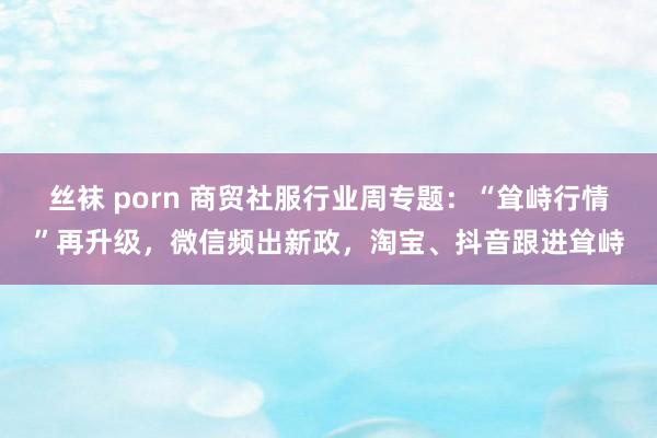 丝袜 porn 商贸社服行业周专题：“耸峙行情”再升级，微信频出新政，淘宝、抖音跟进耸峙