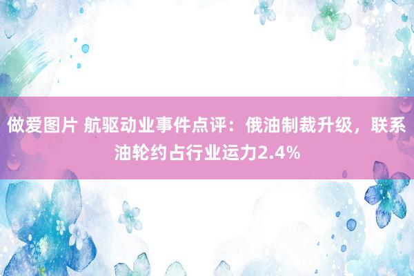 做爱图片 航驱动业事件点评：俄油制裁升级，联系油轮约占行业运力2.4%