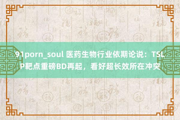 91porn_soul 医药生物行业依期论说：TSLP靶点重磅BD再起，看好超长效所在冲突