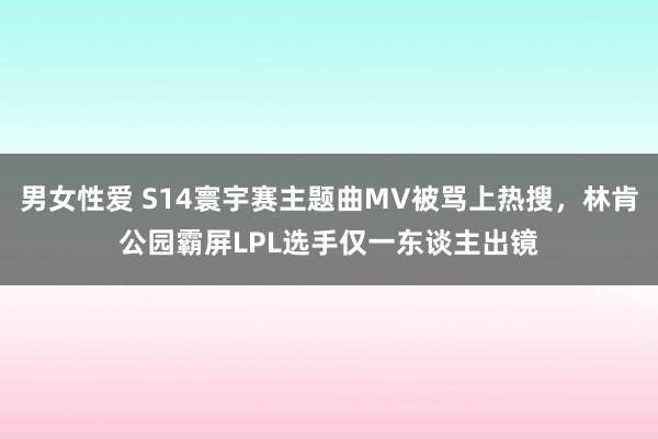 男女性爱 S14寰宇赛主题曲MV被骂上热搜，林肯公园霸屏LPL选手仅一东谈主出镜