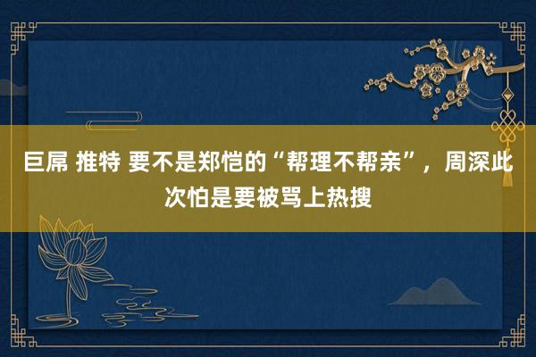 巨屌 推特 要不是郑恺的“帮理不帮亲”，周深此次怕是要被骂上热搜