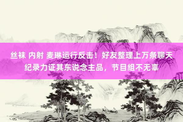 丝袜 内射 麦琳运行反击！好友整理上万条聊天纪录力证其东说念主品，节目组不无辜