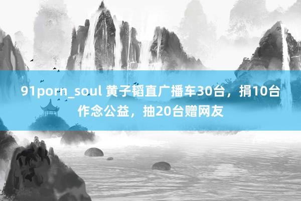 91porn_soul 黄子韬直广播车30台，捐10台作念公益，抽20台赠网友