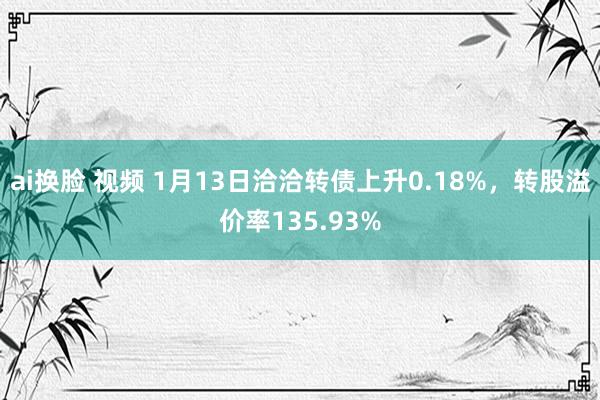 ai换脸 视频 1月13日洽洽转债上升0.18%，转股溢价率135.93%